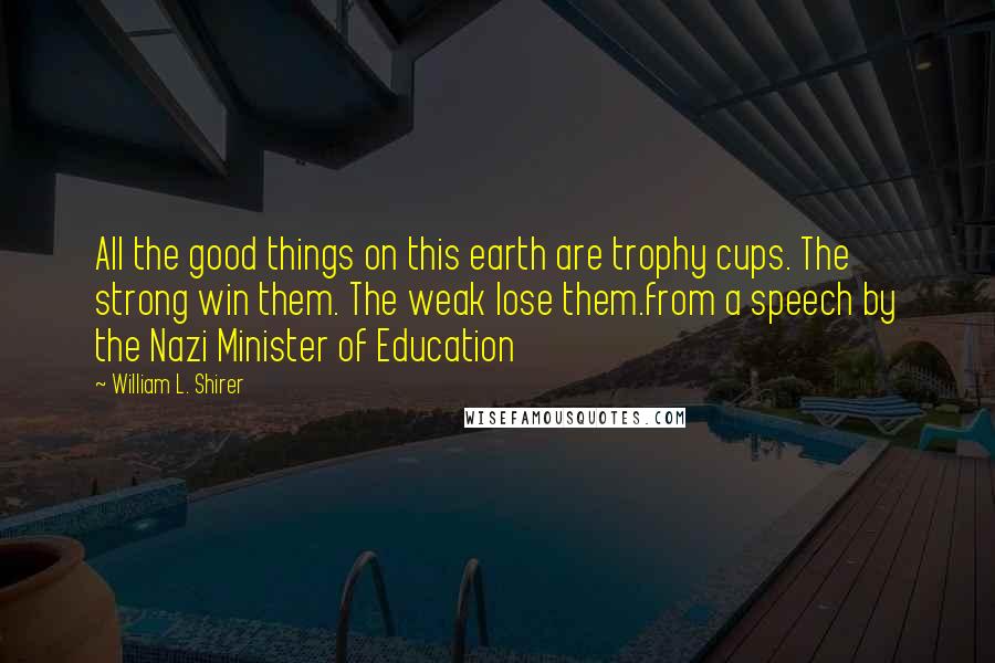 William L. Shirer Quotes: All the good things on this earth are trophy cups. The strong win them. The weak lose them.from a speech by the Nazi Minister of Education