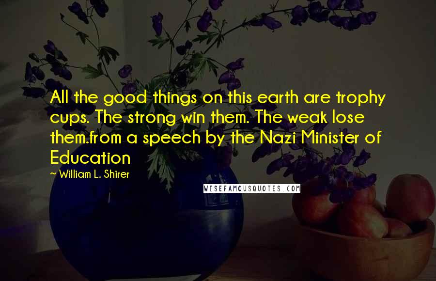 William L. Shirer Quotes: All the good things on this earth are trophy cups. The strong win them. The weak lose them.from a speech by the Nazi Minister of Education