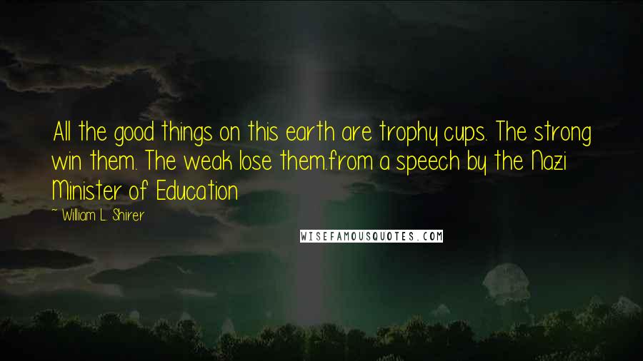 William L. Shirer Quotes: All the good things on this earth are trophy cups. The strong win them. The weak lose them.from a speech by the Nazi Minister of Education