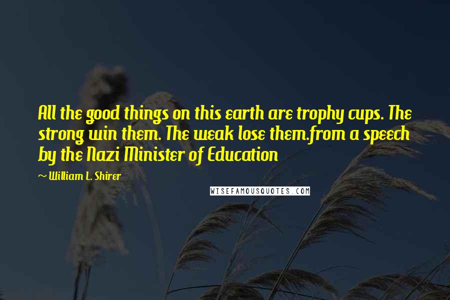 William L. Shirer Quotes: All the good things on this earth are trophy cups. The strong win them. The weak lose them.from a speech by the Nazi Minister of Education