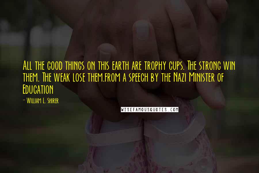 William L. Shirer Quotes: All the good things on this earth are trophy cups. The strong win them. The weak lose them.from a speech by the Nazi Minister of Education