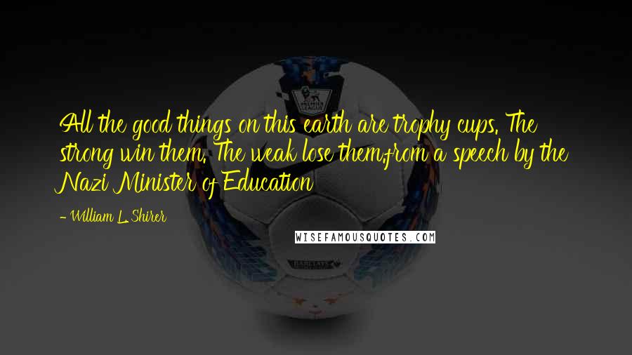 William L. Shirer Quotes: All the good things on this earth are trophy cups. The strong win them. The weak lose them.from a speech by the Nazi Minister of Education