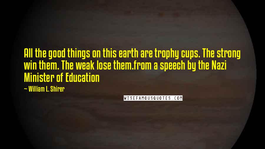 William L. Shirer Quotes: All the good things on this earth are trophy cups. The strong win them. The weak lose them.from a speech by the Nazi Minister of Education