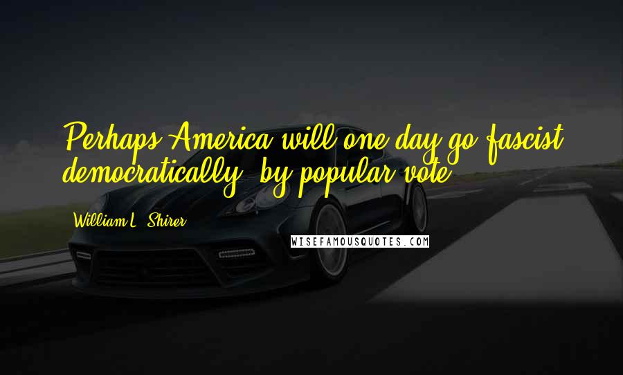 William L. Shirer Quotes: Perhaps America will one day go fascist democratically, by popular vote.