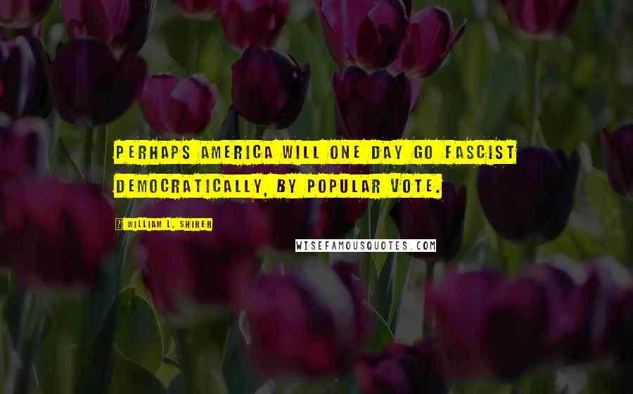 William L. Shirer Quotes: Perhaps America will one day go fascist democratically, by popular vote.