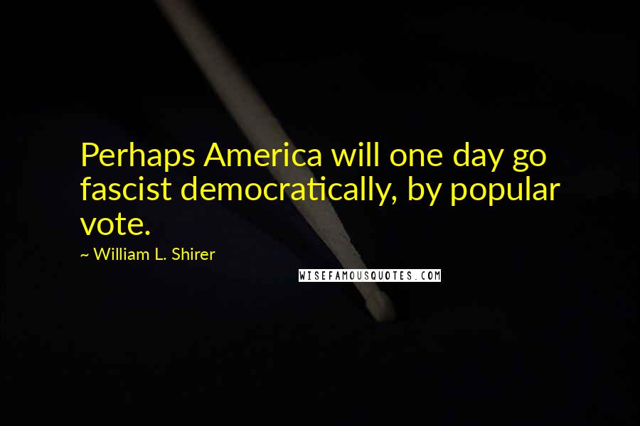 William L. Shirer Quotes: Perhaps America will one day go fascist democratically, by popular vote.