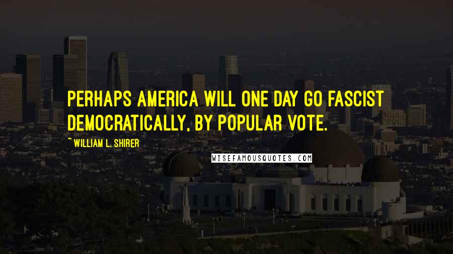 William L. Shirer Quotes: Perhaps America will one day go fascist democratically, by popular vote.