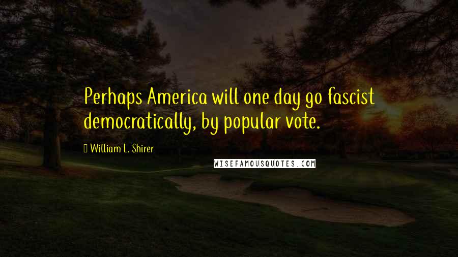 William L. Shirer Quotes: Perhaps America will one day go fascist democratically, by popular vote.