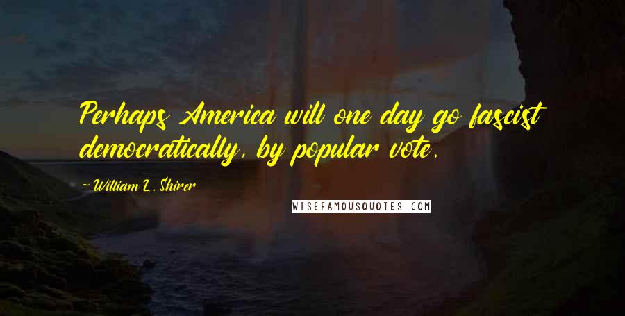 William L. Shirer Quotes: Perhaps America will one day go fascist democratically, by popular vote.
