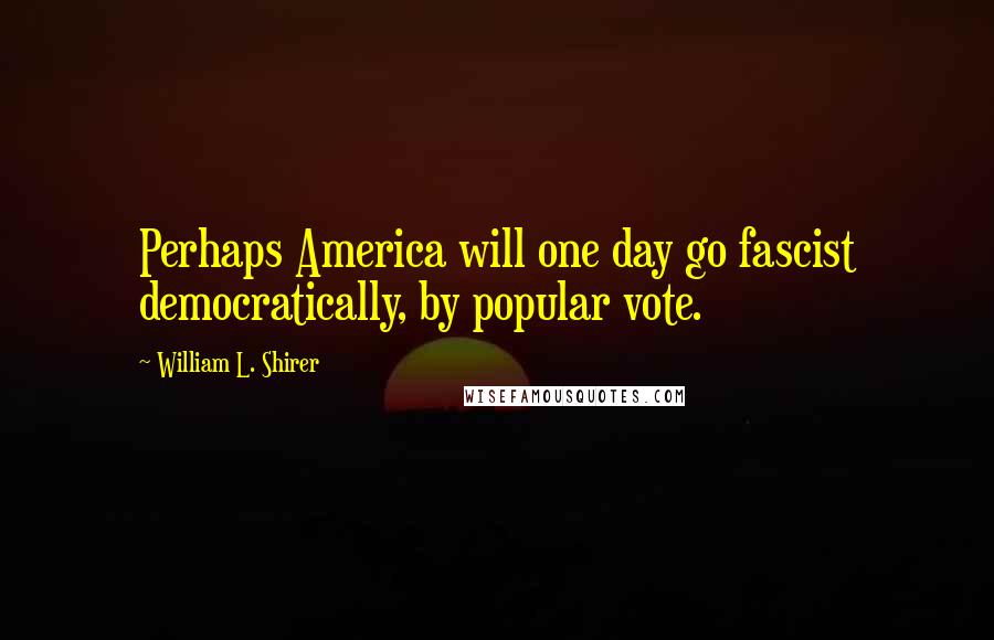 William L. Shirer Quotes: Perhaps America will one day go fascist democratically, by popular vote.
