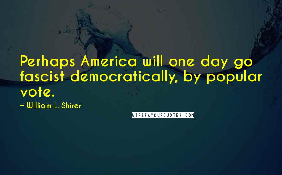 William L. Shirer Quotes: Perhaps America will one day go fascist democratically, by popular vote.