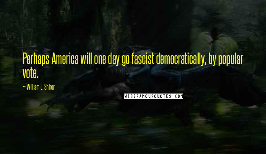 William L. Shirer Quotes: Perhaps America will one day go fascist democratically, by popular vote.