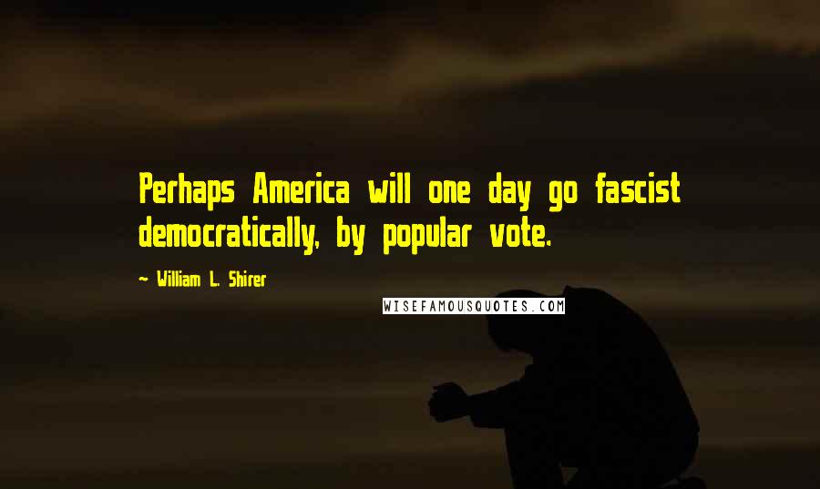William L. Shirer Quotes: Perhaps America will one day go fascist democratically, by popular vote.