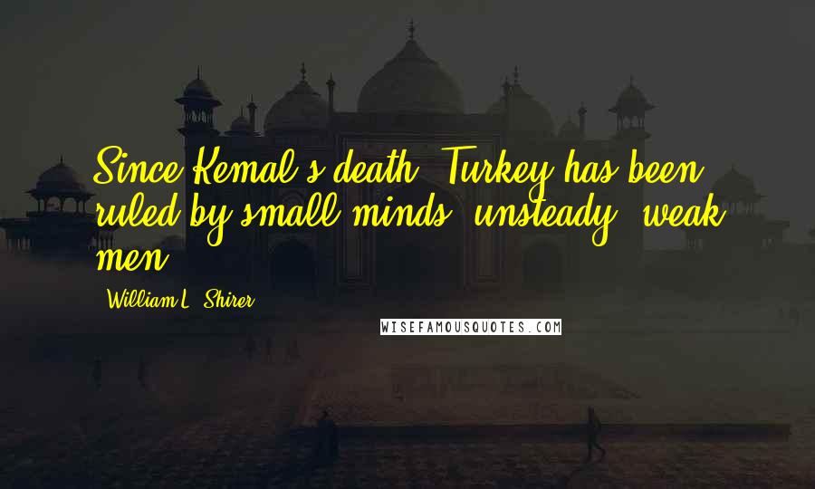 William L. Shirer Quotes: Since Kemal's death, Turkey has been ruled by small minds, unsteady, weak men.