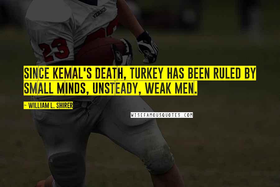 William L. Shirer Quotes: Since Kemal's death, Turkey has been ruled by small minds, unsteady, weak men.