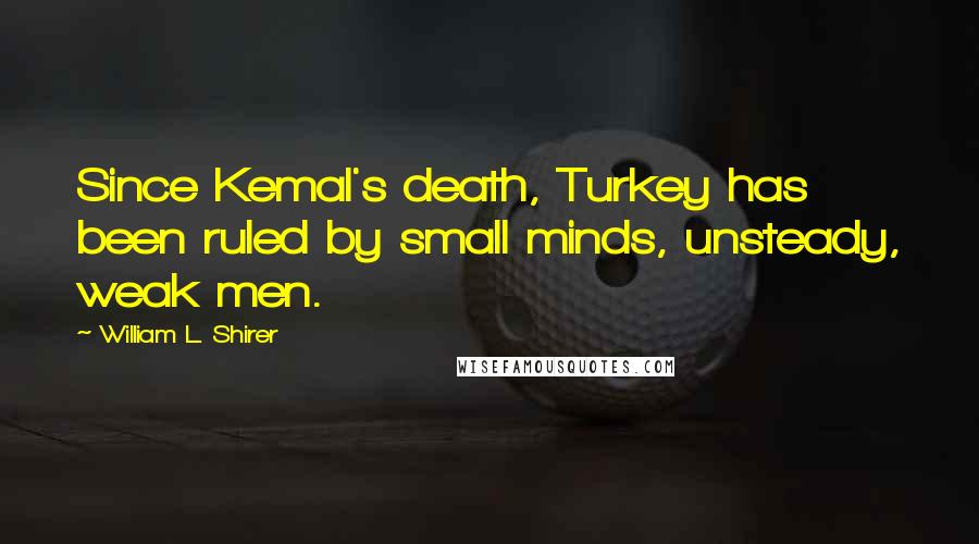 William L. Shirer Quotes: Since Kemal's death, Turkey has been ruled by small minds, unsteady, weak men.