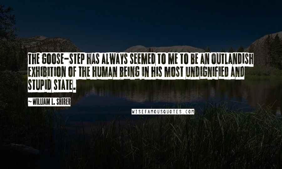 William L. Shirer Quotes: The goose-step has always seemed to me to be an outlandish exhibition of the human being in his most undignified and stupid state.