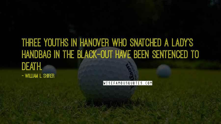 William L. Shirer Quotes: Three youths in Hanover who snatched a lady's handbag in the black-out have been sentenced to death.