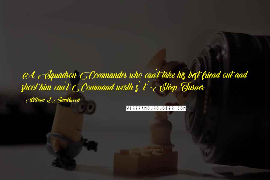 William L. Smallwood Quotes: A Squadron Commander who can't take his best friend out and shoot him can't Command worth s*#t"-Steep Turner