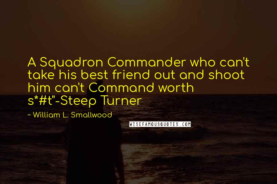 William L. Smallwood Quotes: A Squadron Commander who can't take his best friend out and shoot him can't Command worth s*#t"-Steep Turner