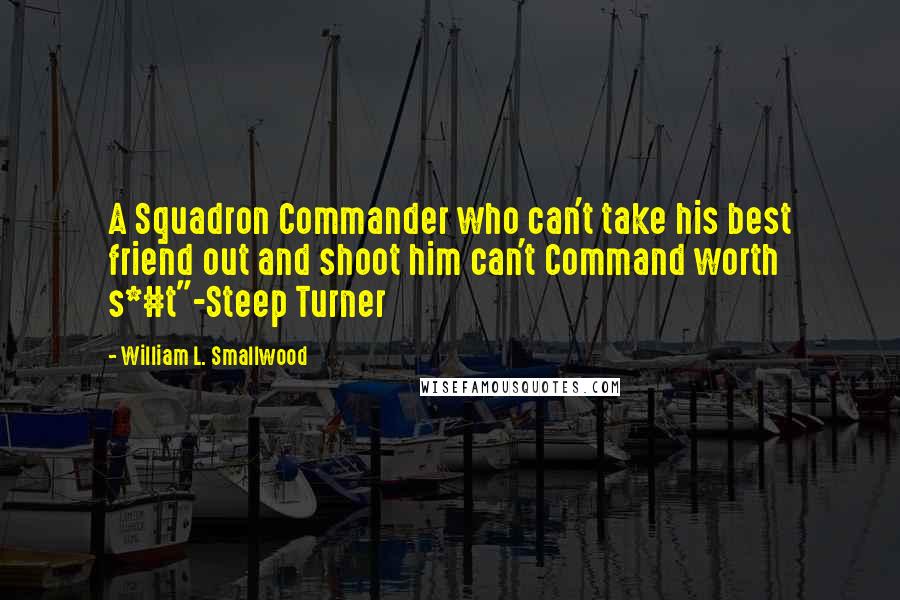 William L. Smallwood Quotes: A Squadron Commander who can't take his best friend out and shoot him can't Command worth s*#t"-Steep Turner