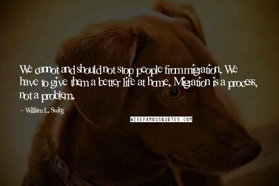 William L. Swing Quotes: We cannot and should not stop people from migration. We have to give them a better life at home. Migration is a process, not a problem.