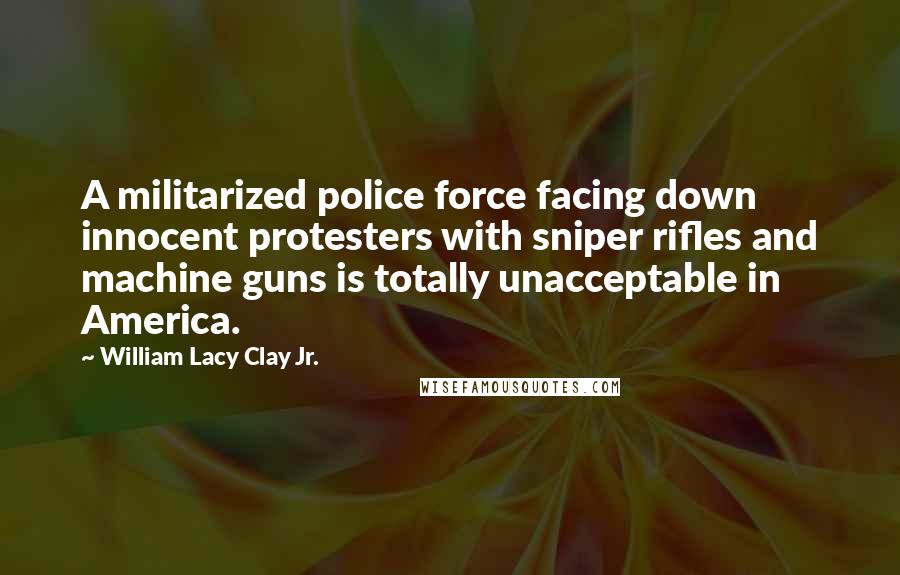William Lacy Clay Jr. Quotes: A militarized police force facing down innocent protesters with sniper rifles and machine guns is totally unacceptable in America.