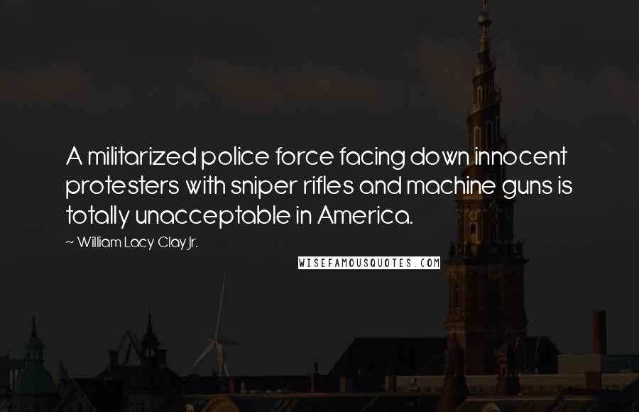 William Lacy Clay Jr. Quotes: A militarized police force facing down innocent protesters with sniper rifles and machine guns is totally unacceptable in America.