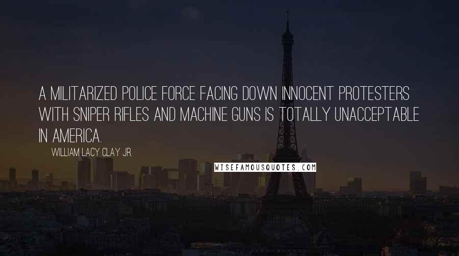 William Lacy Clay Jr. Quotes: A militarized police force facing down innocent protesters with sniper rifles and machine guns is totally unacceptable in America.