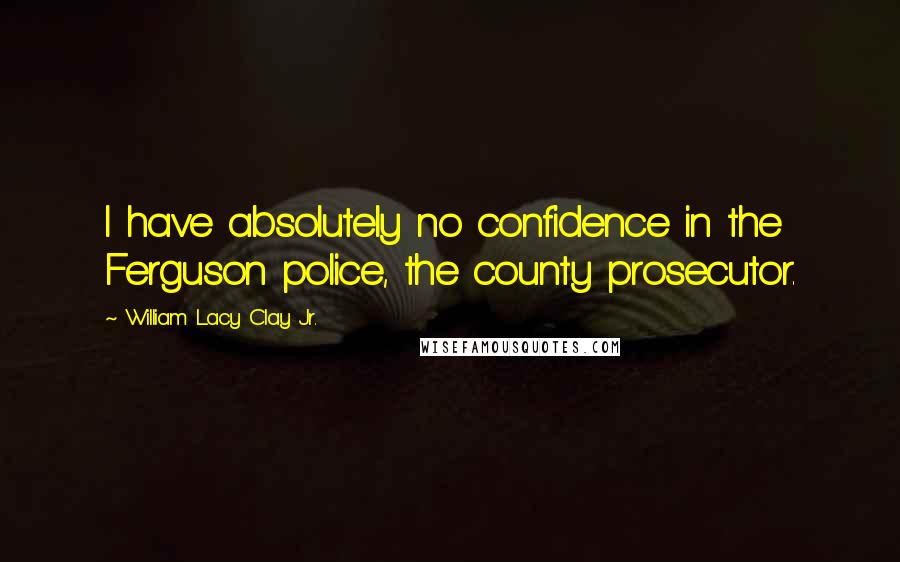 William Lacy Clay Jr. Quotes: I have absolutely no confidence in the Ferguson police, the county prosecutor.