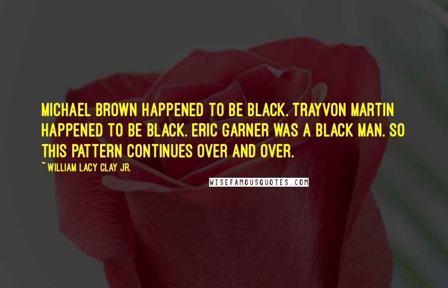 William Lacy Clay Jr. Quotes: Michael Brown happened to be black. Trayvon Martin happened to be black. Eric Garner was a black man. So this pattern continues over and over.