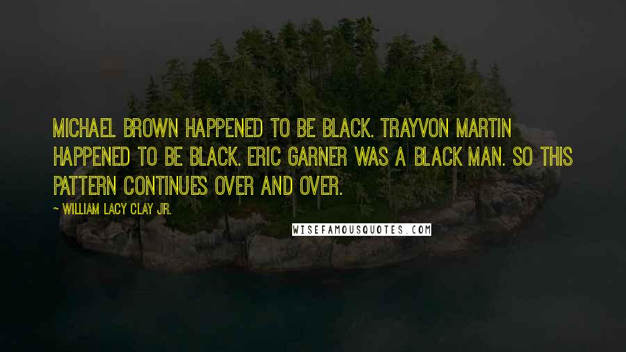 William Lacy Clay Jr. Quotes: Michael Brown happened to be black. Trayvon Martin happened to be black. Eric Garner was a black man. So this pattern continues over and over.