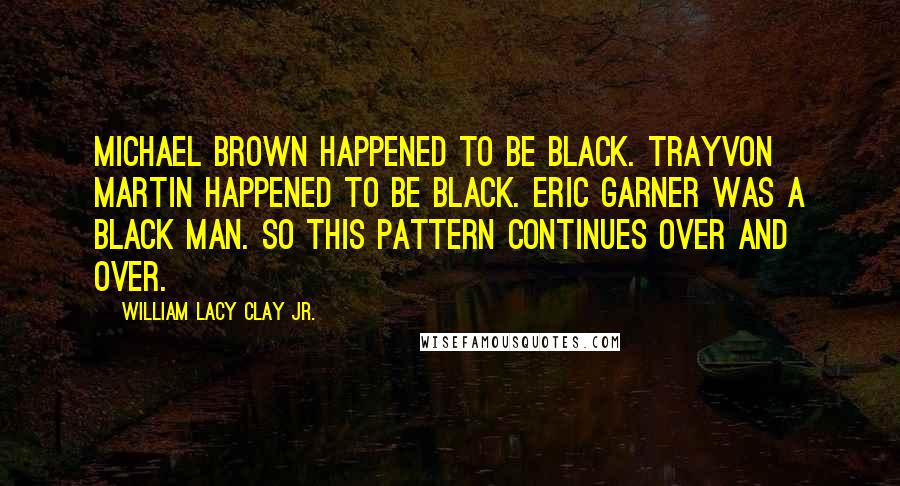 William Lacy Clay Jr. Quotes: Michael Brown happened to be black. Trayvon Martin happened to be black. Eric Garner was a black man. So this pattern continues over and over.