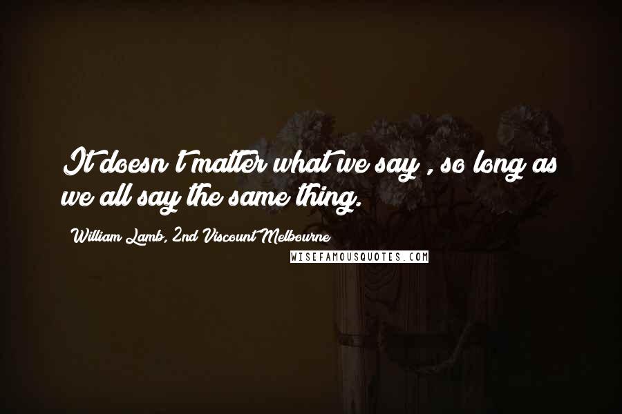 William Lamb, 2nd Viscount Melbourne Quotes: It doesn't matter what we say , so long as we all say the same thing.