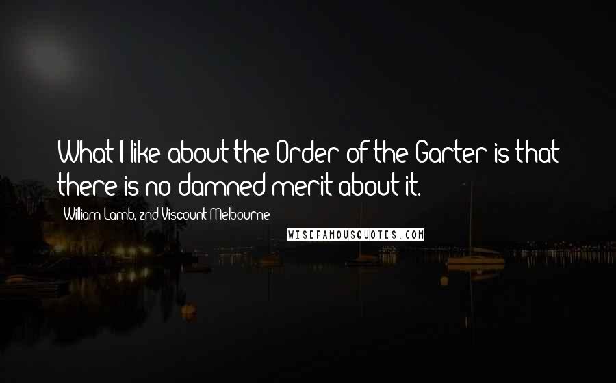William Lamb, 2nd Viscount Melbourne Quotes: What I like about the Order of the Garter is that there is no damned merit about it.