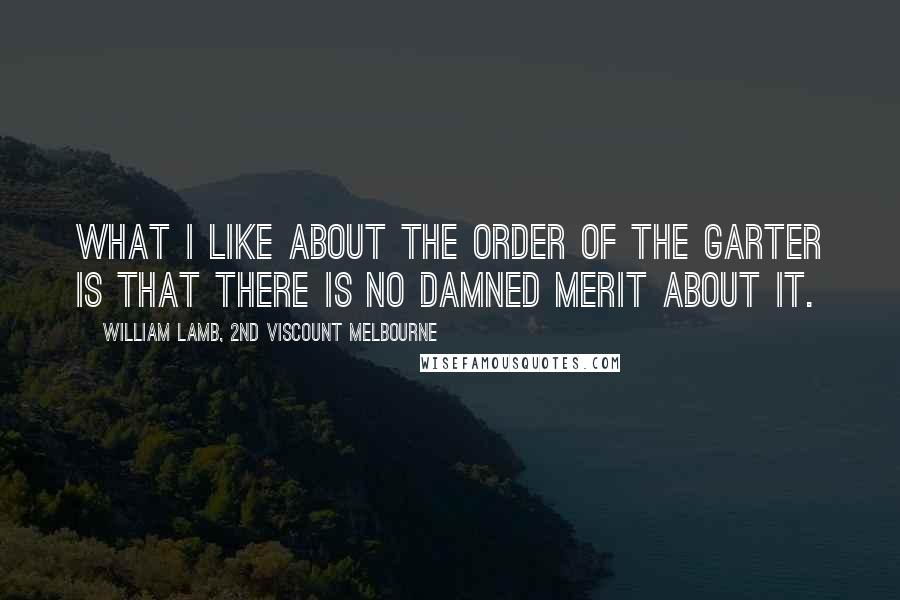 William Lamb, 2nd Viscount Melbourne Quotes: What I like about the Order of the Garter is that there is no damned merit about it.