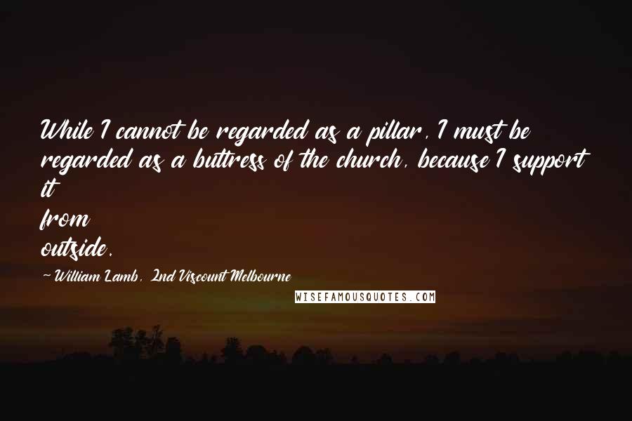 William Lamb, 2nd Viscount Melbourne Quotes: While I cannot be regarded as a pillar, I must be regarded as a buttress of the church, because I support it from outside.