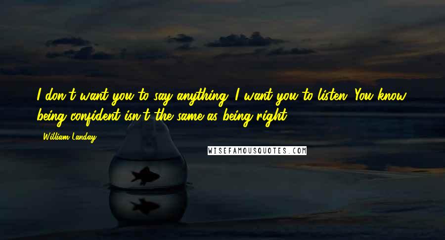 William Landay Quotes: I don't want you to say anything. I want you to listen. You know, being confident isn't the same as being right.