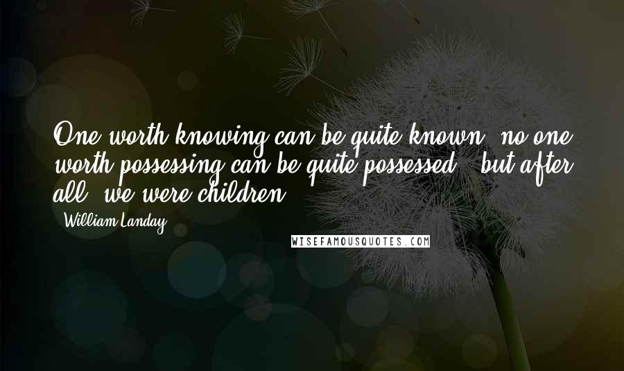 William Landay Quotes: One worth knowing can be quite known, no one worth possessing can be quite possessed - but after all, we were children.