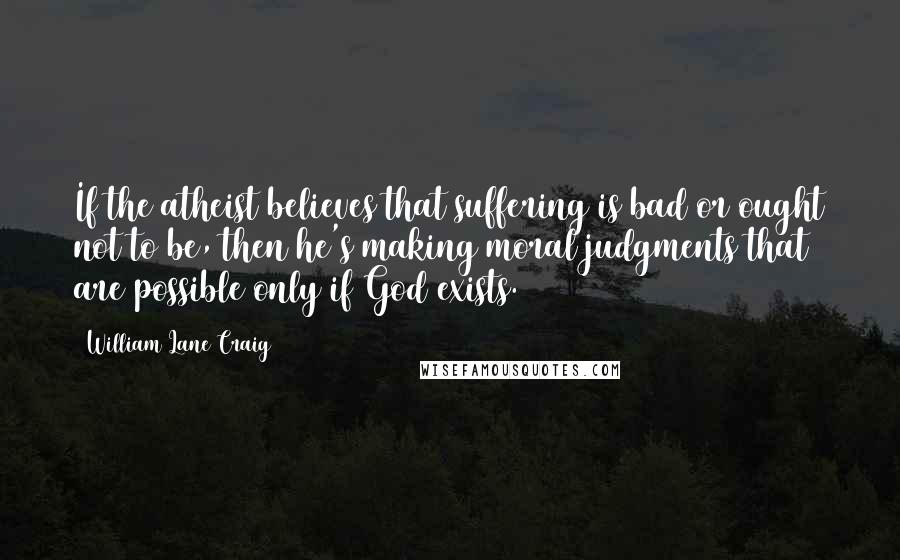 William Lane Craig Quotes: If the atheist believes that suffering is bad or ought not to be, then he's making moral judgments that are possible only if God exists.
