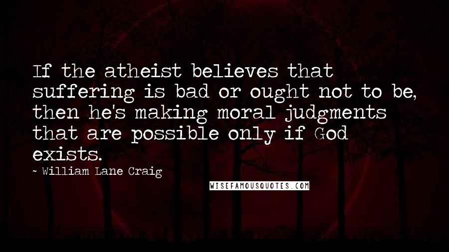 William Lane Craig Quotes: If the atheist believes that suffering is bad or ought not to be, then he's making moral judgments that are possible only if God exists.