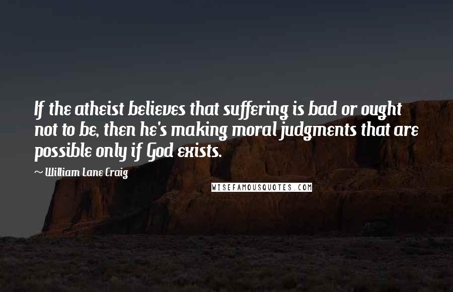 William Lane Craig Quotes: If the atheist believes that suffering is bad or ought not to be, then he's making moral judgments that are possible only if God exists.