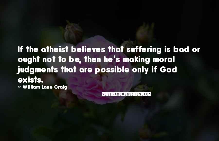 William Lane Craig Quotes: If the atheist believes that suffering is bad or ought not to be, then he's making moral judgments that are possible only if God exists.