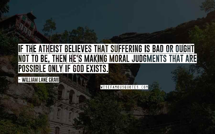 William Lane Craig Quotes: If the atheist believes that suffering is bad or ought not to be, then he's making moral judgments that are possible only if God exists.