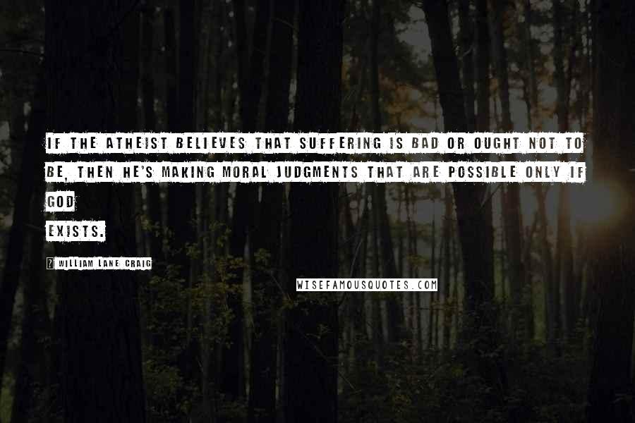 William Lane Craig Quotes: If the atheist believes that suffering is bad or ought not to be, then he's making moral judgments that are possible only if God exists.