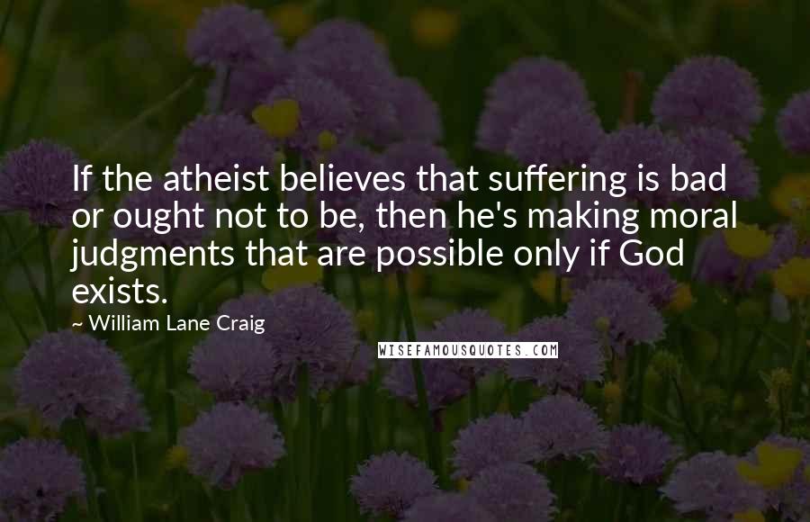 William Lane Craig Quotes: If the atheist believes that suffering is bad or ought not to be, then he's making moral judgments that are possible only if God exists.