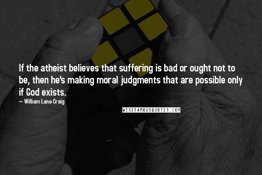 William Lane Craig Quotes: If the atheist believes that suffering is bad or ought not to be, then he's making moral judgments that are possible only if God exists.