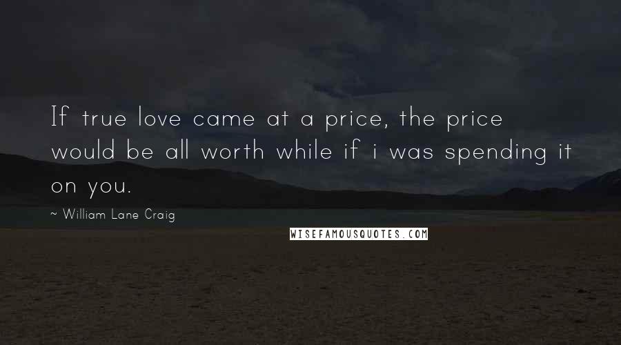 William Lane Craig Quotes: If true love came at a price, the price would be all worth while if i was spending it on you.