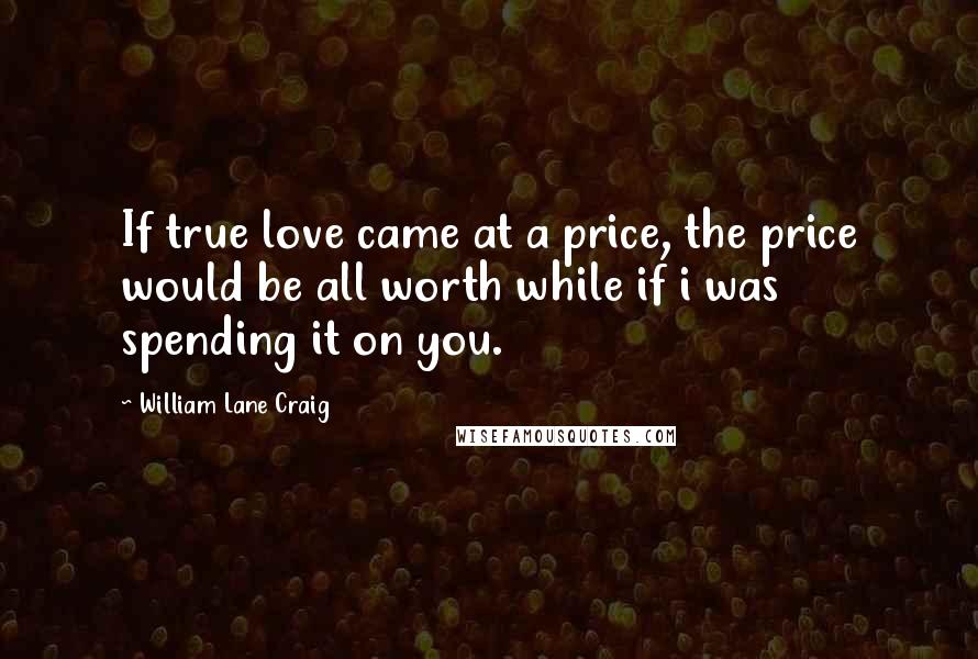 William Lane Craig Quotes: If true love came at a price, the price would be all worth while if i was spending it on you.