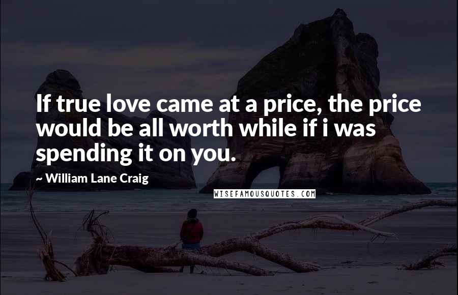 William Lane Craig Quotes: If true love came at a price, the price would be all worth while if i was spending it on you.